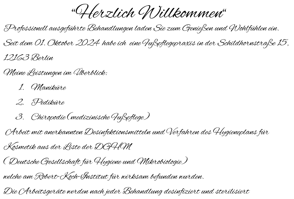 “Herzlich Willkommen“ Professionell ausgeführte Behandlungen laden Sie zum Genießen und Wohlfühlen ein. Seit dem 01. Oktober 2024  habe ich  eine Fußpflegepraxis in der Schildhornstraße 15,  12163 Berlin                                                                       Meine Leistungen im Überblick: 	1.	Maniküre 	2.	Pediküre 	3.	Chiropodie (medizinische Fußpflege)  Arbeit mit anerkannten Desinfektionsmitteln und Verfahren des Hygieneplans für Kosmetik aus der Liste der DGHM ( Deutsche Gesellschaft für Hygiene und Mikrobiologie)  welche am Robert-Koch-Institut für wirksam befunden wurden. Die Arbeitsgeräte werden nach jeder Behandlung desinfiziert und sterilisiert